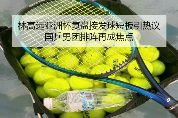 林高远亚洲杯复盘接发球短板引热议 国乒男团排阵再成焦点